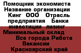 Помощник экономиста › Название организации ­ Кинг, ООО › Отрасль предприятия ­ Банки, инвестиции, лизинг › Минимальный оклад ­ 25 000 - Все города Работа » Вакансии   . Красноярский край,Бородино г.